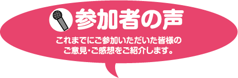 参加者の声 これまでにご参加いただいた皆様のご意見・ご感想をご紹介します。